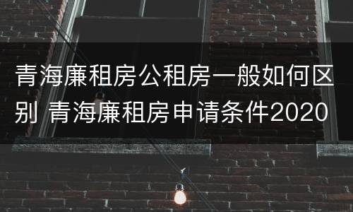 青海廉租房公租房一般如何区别 青海廉租房申请条件2020