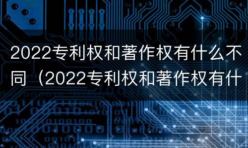 2022专利权和著作权有什么不同（2022专利权和著作权有什么不同之处）