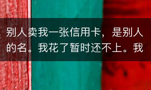 别人卖我一张信用卡，是别人的名。我花了暂时还不上。我用坐牢吗