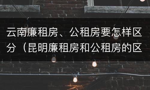 云南廉租房、公租房要怎样区分（昆明廉租房和公租房的区别）