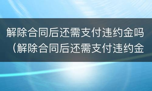 解除合同后还需支付违约金吗（解除合同后还需支付违约金吗合法吗）