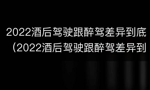 2022酒后驾驶跟醉驾差异到底（2022酒后驾驶跟醉驾差异到底大不大）