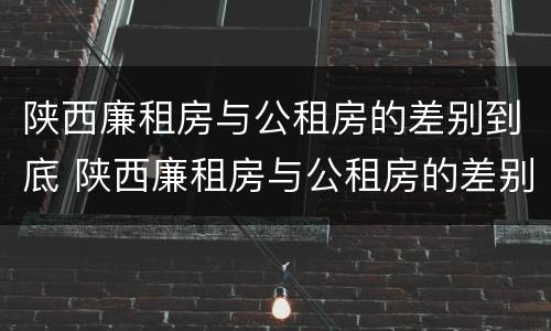 陕西廉租房与公租房的差别到底 陕西廉租房与公租房的差别到底多大