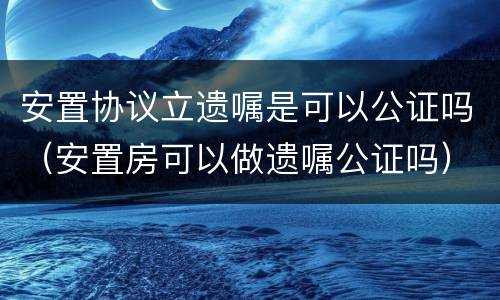 安置协议立遗嘱是可以公证吗（安置房可以做遗嘱公证吗）
