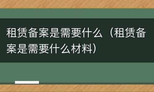 租赁备案是需要什么（租赁备案是需要什么材料）
