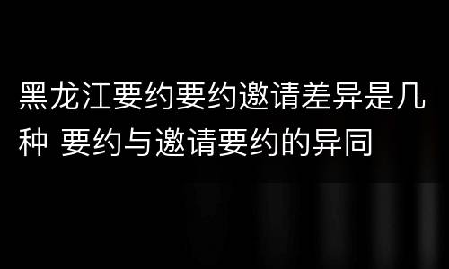 黑龙江要约要约邀请差异是几种 要约与邀请要约的异同