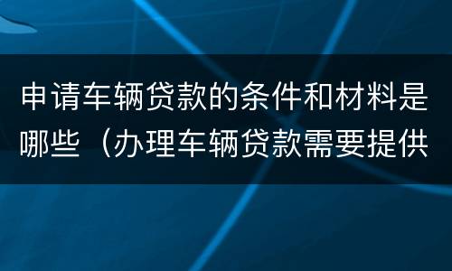 申请车辆贷款的条件和材料是哪些（办理车辆贷款需要提供哪些资料）