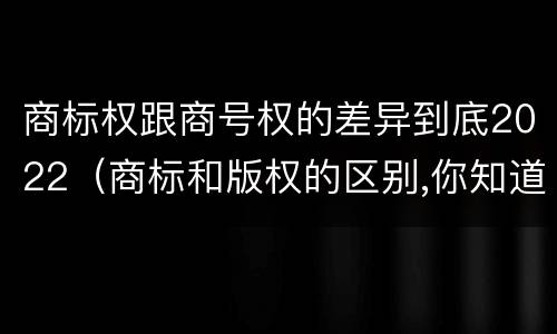商标权跟商号权的差异到底2022（商标和版权的区别,你知道多少?）