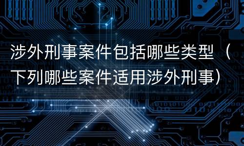 涉外刑事案件包括哪些类型（下列哪些案件适用涉外刑事）