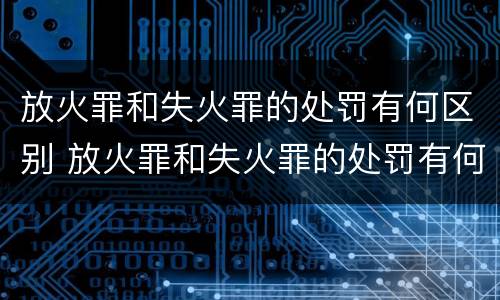 放火罪和失火罪的处罚有何区别 放火罪和失火罪的处罚有何区别和联系