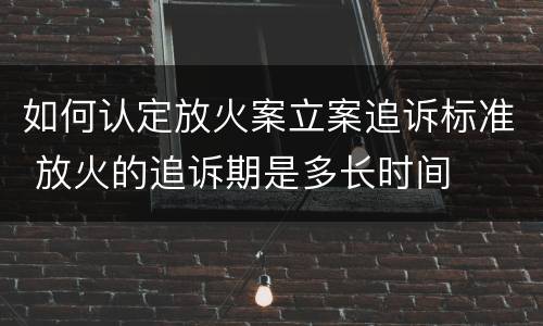 如何认定放火案立案追诉标准 放火的追诉期是多长时间