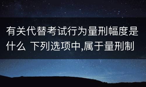 有关代替考试行为量刑幅度是什么 下列选项中,属于量刑制度的有?