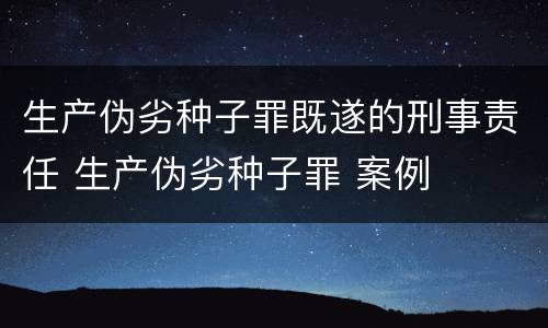 生产伪劣种子罪既遂的刑事责任 生产伪劣种子罪 案例