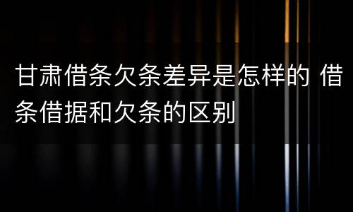 甘肃借条欠条差异是怎样的 借条借据和欠条的区别
