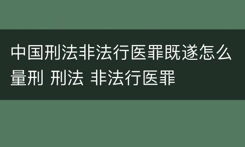 中国刑法非法行医罪既遂怎么量刑 刑法 非法行医罪
