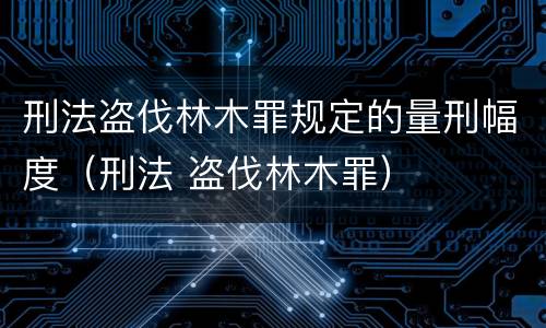 刑法盗伐林木罪规定的量刑幅度（刑法 盗伐林木罪）