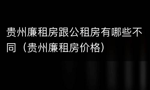贵州廉租房跟公租房有哪些不同（贵州廉租房价格）