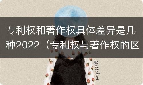 专利权和著作权具体差异是几种2022（专利权与著作权的区别与联系）