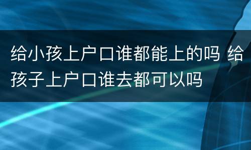 给小孩上户口谁都能上的吗 给孩子上户口谁去都可以吗