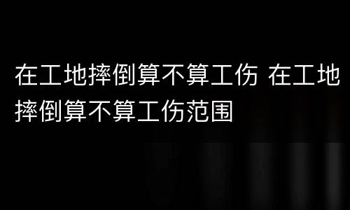 在工地摔倒算不算工伤 在工地摔倒算不算工伤范围