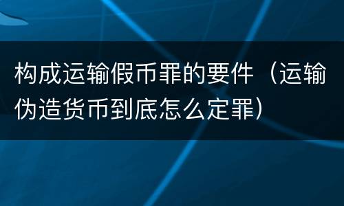 构成运输假币罪的要件（运输伪造货币到底怎么定罪）