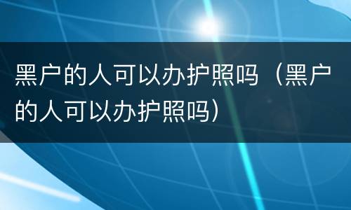 黑户的人可以办护照吗（黑户的人可以办护照吗）