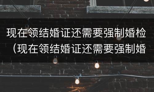 现在领结婚证还需要强制婚检（现在领结婚证还需要强制婚检嘛）