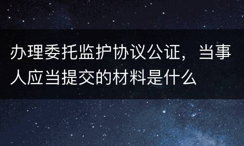 办理委托监护协议公证，当事人应当提交的材料是什么