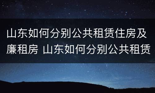 山东如何分别公共租赁住房及廉租房 山东如何分别公共租赁住房及廉租房呢