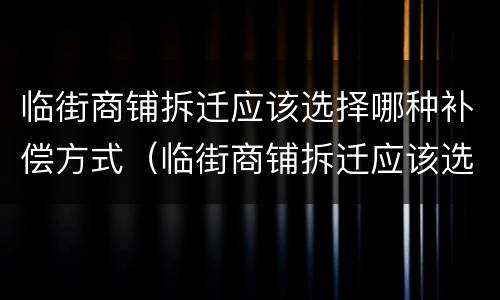 临街商铺拆迁应该选择哪种补偿方式（临街商铺拆迁应该选择哪种补偿方式好）