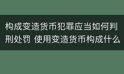 构成变造货币犯罪应当如何判刑处罚 使用变造货币构成什么罪