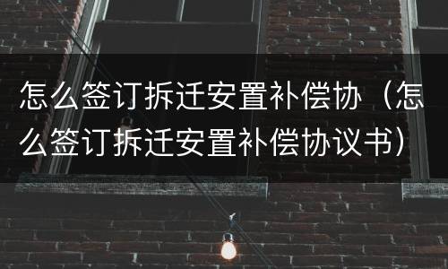 怎么签订拆迁安置补偿协（怎么签订拆迁安置补偿协议书）