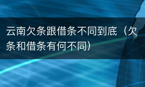 云南欠条跟借条不同到底（欠条和借条有何不同）