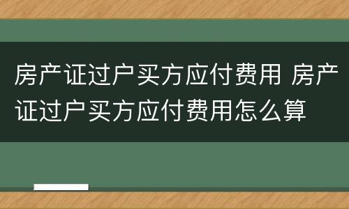 房产证过户买方应付费用 房产证过户买方应付费用怎么算