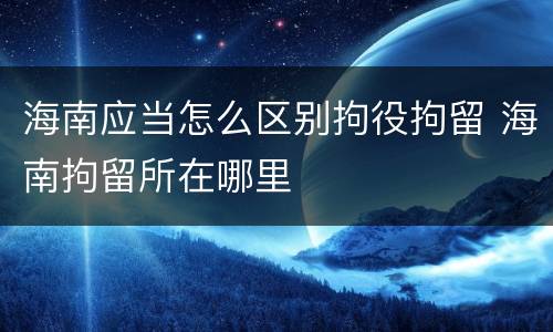 海南应当怎么区别拘役拘留 海南拘留所在哪里