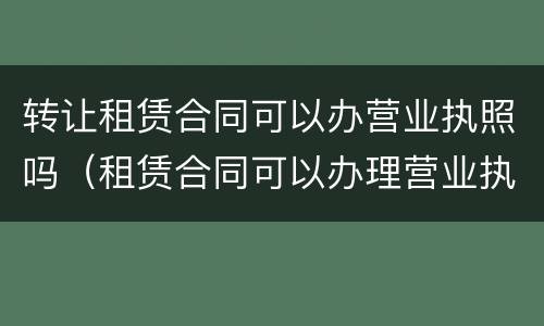 转让租赁合同可以办营业执照吗（租赁合同可以办理营业执照吗）