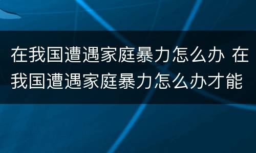 在我国遭遇家庭暴力怎么办 在我国遭遇家庭暴力怎么办才能解决