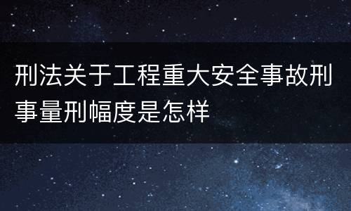 刑法关于工程重大安全事故刑事量刑幅度是怎样