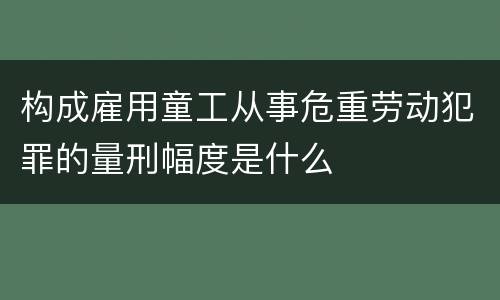 构成雇用童工从事危重劳动犯罪的量刑幅度是什么
