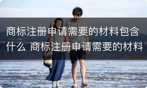 商标注册申请需要的材料包含什么 商标注册申请需要的材料包含什么呢