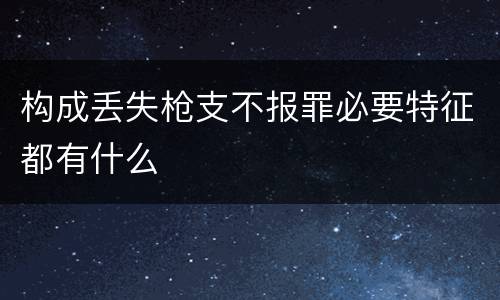 构成丢失枪支不报罪必要特征都有什么