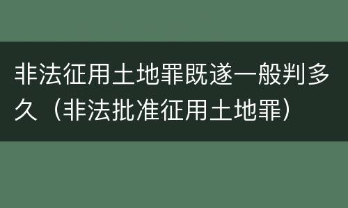 非法征用土地罪既遂一般判多久（非法批准征用土地罪）