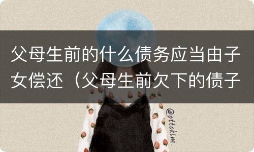 父母生前的什么债务应当由子女偿还（父母生前欠下的债子女应该偿还吗?）