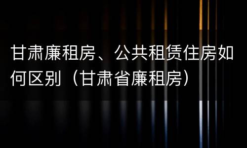 甘肃廉租房、公共租赁住房如何区别（甘肃省廉租房）