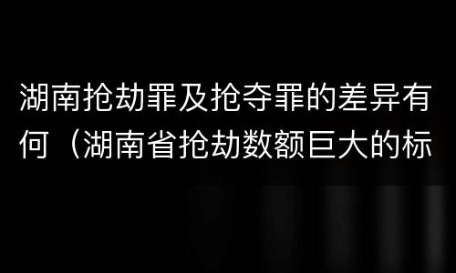 湖南抢劫罪及抢夺罪的差异有何（湖南省抢劫数额巨大的标准）