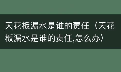 天花板漏水是谁的责任（天花板漏水是谁的责任,怎么办）