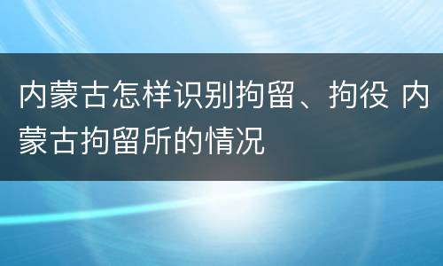 内蒙古怎样识别拘留、拘役 内蒙古拘留所的情况