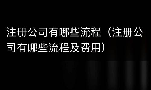 注册公司有哪些流程（注册公司有哪些流程及费用）