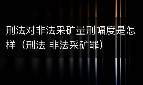 刑法对非法采矿量刑幅度是怎样（刑法 非法采矿罪）