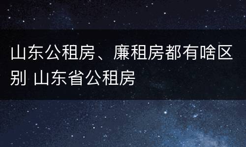 山东公租房、廉租房都有啥区别 山东省公租房